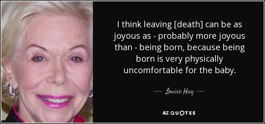 I think leaving [death] can be as joyous as - probably more joyous than - being born, because being born is very physically uncomfortable for the baby. - Louise Hay