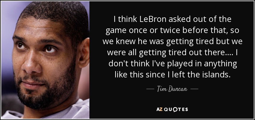 I think LeBron asked out of the game once or twice before that, so we knew he was getting tired but we were all getting tired out there. ... I don't think I've played in anything like this since I left the islands. - Tim Duncan