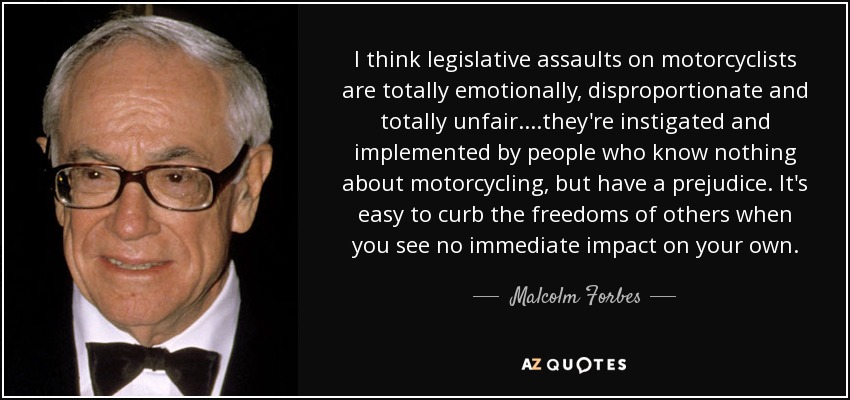 I think legislative assaults on motorcyclists are totally emotionally, disproportionate and totally unfair....they're instigated and implemented by people who know nothing about motorcycling, but have a prejudice. It's easy to curb the freedoms of others when you see no immediate impact on your own. - Malcolm Forbes