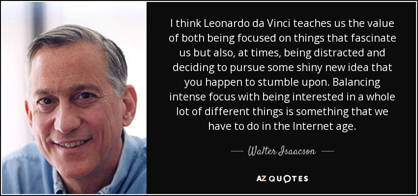 I think Leonardo da Vinci teaches us the value of both being focused on things that fascinate us but also, at times, being distracted and deciding to pursue some shiny new idea that you happen to stumble upon. Balancing intense focus with being interested in a whole lot of different things is something that we have to do in the Internet age. - Walter Isaacson