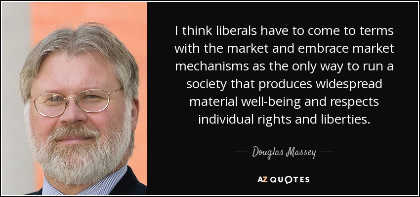 I think liberals have to come to terms with the market and embrace market mechanisms as the only way to run a society that produces widespread material well-being and respects individual rights and liberties. - Douglas Massey