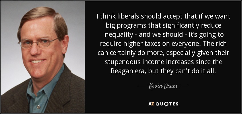 I think liberals should accept that if we want big programs that significantly reduce inequality - and we should - it's going to require higher taxes on everyone. The rich can certainly do more, especially given their stupendous income increases since the Reagan era, but they can't do it all. - Kevin Drum