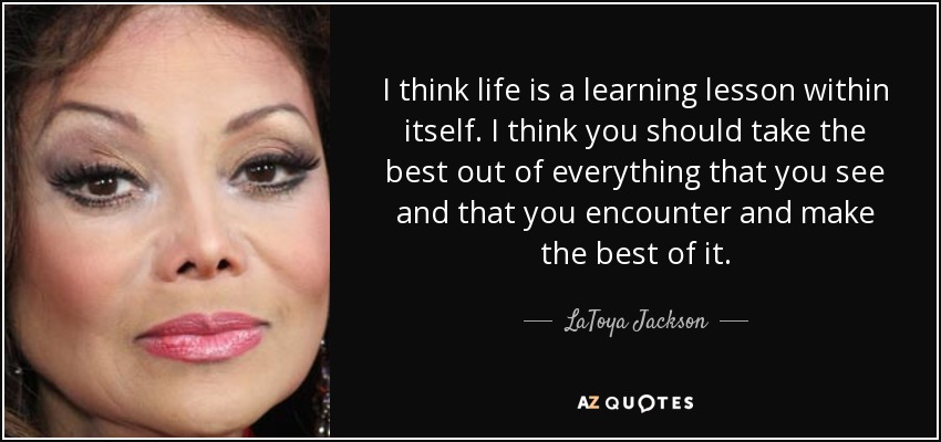 I think life is a learning lesson within itself. I think you should take the best out of everything that you see and that you encounter and make the best of it. - LaToya Jackson