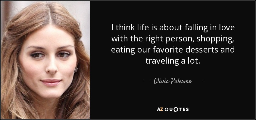 I think life is about falling in love with the right person, shopping, eating our favorite desserts and traveling a lot. - Olivia Palermo