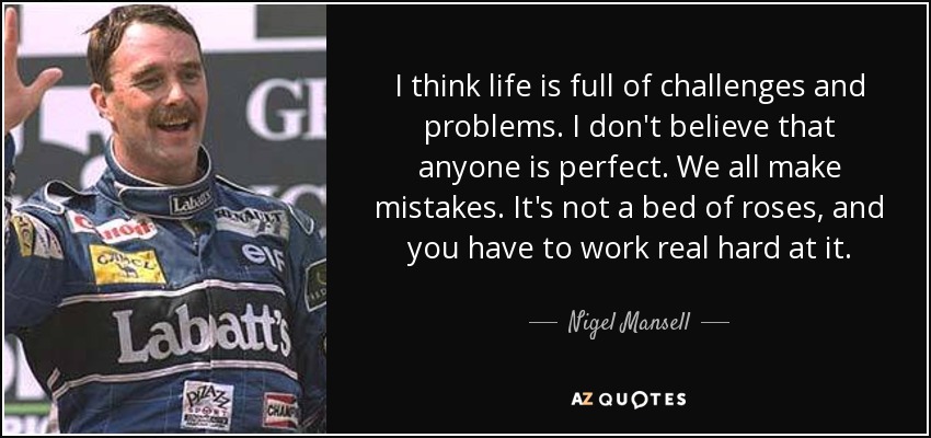 I think life is full of challenges and problems. I don't believe that anyone is perfect. We all make mistakes. It's not a bed of roses, and you have to work real hard at it. - Nigel Mansell