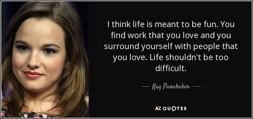 I think life is meant to be fun. You find work that you love and you surround yourself with people that you love. Life shouldn't be too difficult. - Kay Panabaker
