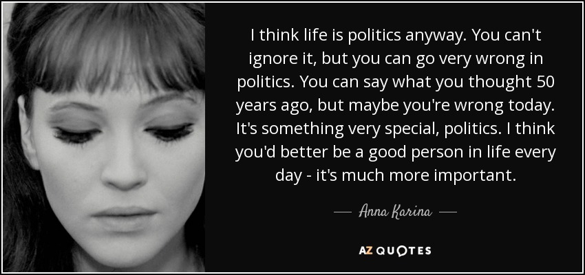 I think life is politics anyway. You can't ignore it, but you can go very wrong in politics. You can say what you thought 50 years ago, but maybe you're wrong today. It's something very special, politics. I think you'd better be a good person in life every day - it's much more important. - Anna Karina