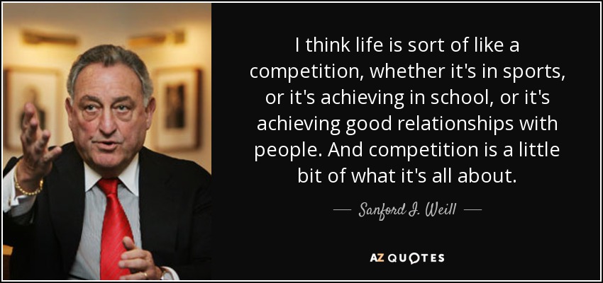 I think life is sort of like a competition, whether it's in sports, or it's achieving in school, or it's achieving good relationships with people. And competition is a little bit of what it's all about. - Sanford I. Weill