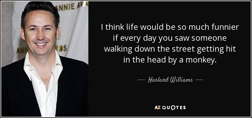 I think life would be so much funnier if every day you saw someone walking down the street getting hit in the head by a monkey. - Harland Williams