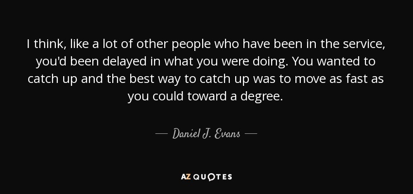 I think, like a lot of other people who have been in the service, you'd been delayed in what you were doing. You wanted to catch up and the best way to catch up was to move as fast as you could toward a degree. - Daniel J. Evans