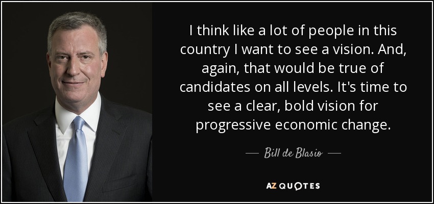 I think like a lot of people in this country I want to see a vision. And, again, that would be true of candidates on all levels. It's time to see a clear, bold vision for progressive economic change. - Bill de Blasio