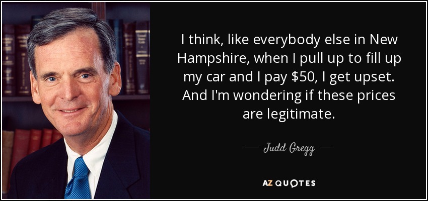 I think, like everybody else in New Hampshire, when I pull up to fill up my car and I pay $50, I get upset. And I'm wondering if these prices are legitimate. - Judd Gregg