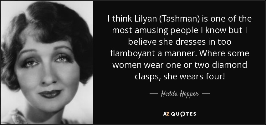 I think Lilyan (Tashman) is one of the most amusing people I know but I believe she dresses in too flamboyant a manner. Where some women wear one or two diamond clasps, she wears four! - Hedda Hopper