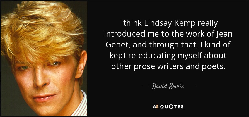 I think Lindsay Kemp really introduced me to the work of Jean Genet, and through that, I kind of kept re-educating myself about other prose writers and poets. - David Bowie