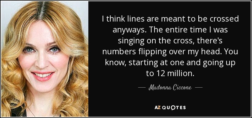 I think lines are meant to be crossed anyways. The entire time I was singing on the cross, there's numbers flipping over my head. You know, starting at one and going up to 12 million. - Madonna Ciccone