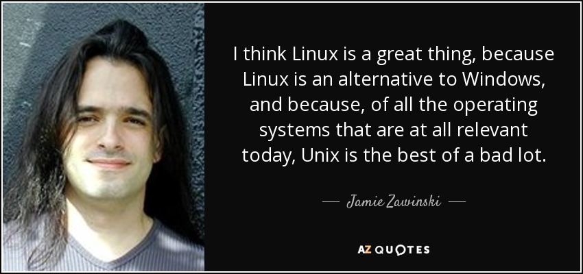 I think Linux is a great thing, because Linux is an alternative to Windows, and because, of all the operating systems that are at all relevant today, Unix is the best of a bad lot. - Jamie Zawinski