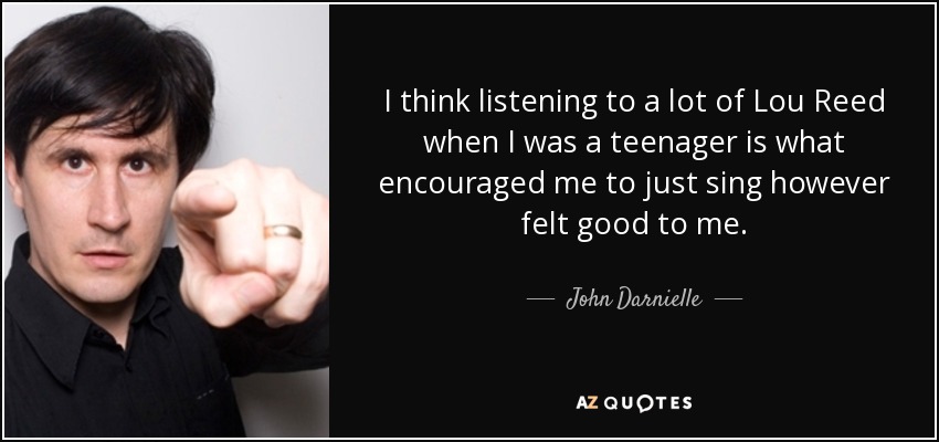 I think listening to a lot of Lou Reed when I was a teenager is what encouraged me to just sing however felt good to me. - John Darnielle