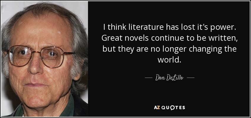 I think literature has lost it's power. Great novels continue to be written, but they are no longer changing the world. - Don DeLillo