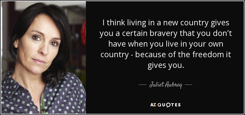 I think living in a new country gives you a certain bravery that you don't have when you live in your own country - because of the freedom it gives you. - Juliet Aubrey