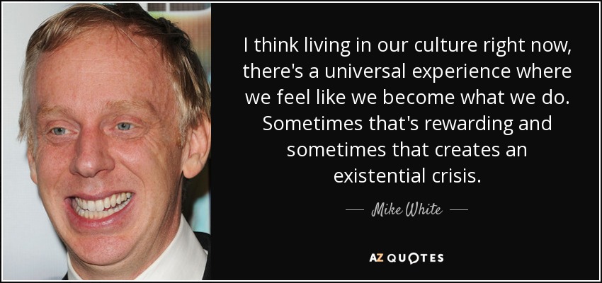 I think living in our culture right now, there's a universal experience where we feel like we become what we do. Sometimes that's rewarding and sometimes that creates an existential crisis. - Mike White