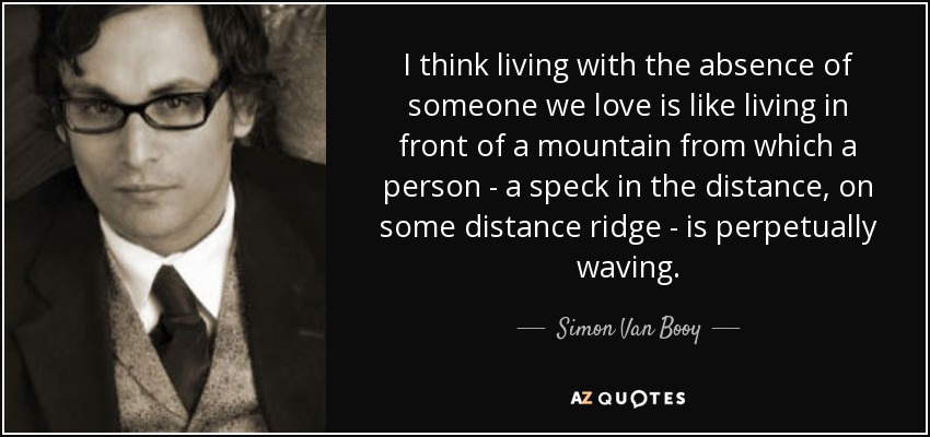 I think living with the absence of someone we love is like living in front of a mountain from which a person - a speck in the distance, on some distance ridge - is perpetually waving. - Simon Van Booy