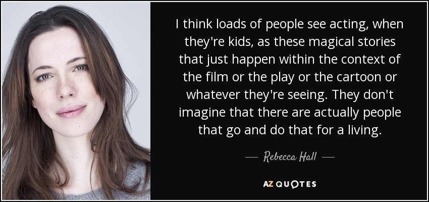 I think loads of people see acting, when they're kids, as these magical stories that just happen within the context of the film or the play or the cartoon or whatever they're seeing. They don't imagine that there are actually people that go and do that for a living. - Rebecca Hall