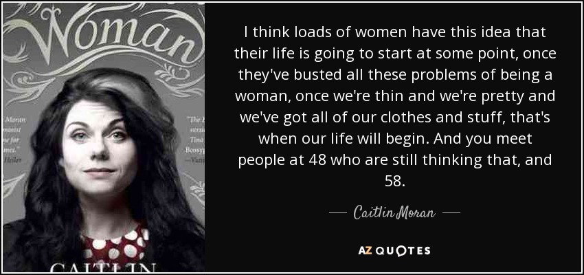 I think loads of women have this idea that their life is going to start at some point, once they've busted all these problems of being a woman, once we're thin and we're pretty and we've got all of our clothes and stuff, that's when our life will begin. And you meet people at 48 who are still thinking that, and 58. - Caitlin Moran