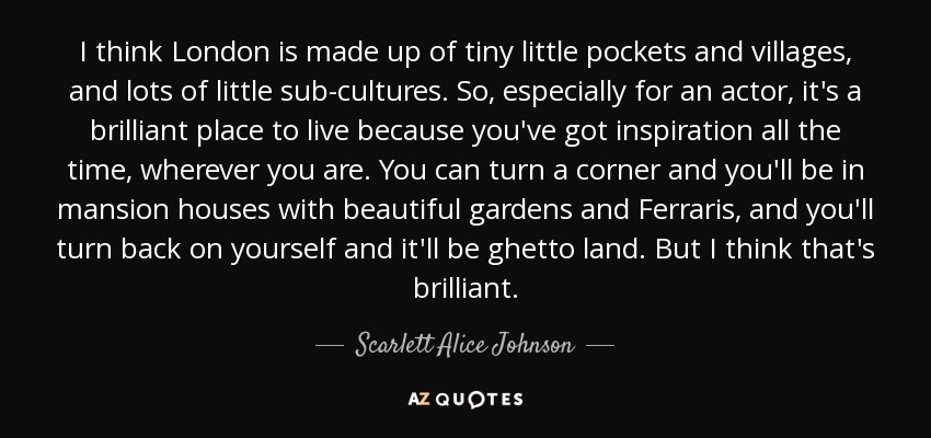 I think London is made up of tiny little pockets and villages, and lots of little sub-cultures. So, especially for an actor, it's a brilliant place to live because you've got inspiration all the time, wherever you are. You can turn a corner and you'll be in mansion houses with beautiful gardens and Ferraris, and you'll turn back on yourself and it'll be ghetto land. But I think that's brilliant. - Scarlett Alice Johnson