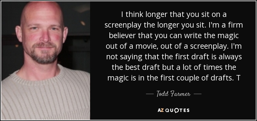 I think longer that you sit on a screenplay the longer you sit. I'm a firm believer that you can write the magic out of a movie, out of a screenplay. I'm not saying that the first draft is always the best draft but a lot of times the magic is in the first couple of drafts. T - Todd Farmer