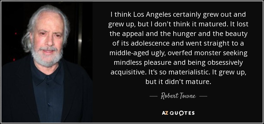 I think Los Angeles certainly grew out and grew up, but I don't think it matured. It lost the appeal and the hunger and the beauty of its adolescence and went straight to a middle-aged ugly, overfed monster seeking mindless pleasure and being obsessively acquisitive. It's so materialistic. It grew up, but it didn't mature. - Robert Towne