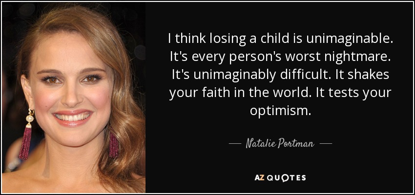 I think losing a child is unimaginable. It's every person's worst nightmare. It's unimaginably difficult. It shakes your faith in the world. It tests your optimism. - Natalie Portman