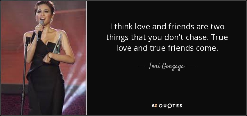 I think love and friends are two things that you don't chase. True love and true friends come. - Toni Gonzaga
