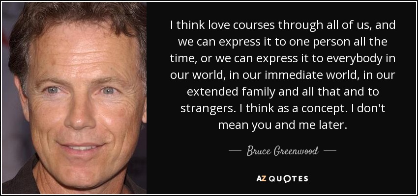 I think love courses through all of us, and we can express it to one person all the time, or we can express it to everybody in our world, in our immediate world, in our extended family and all that and to strangers. I think as a concept. I don't mean you and me later. - Bruce Greenwood