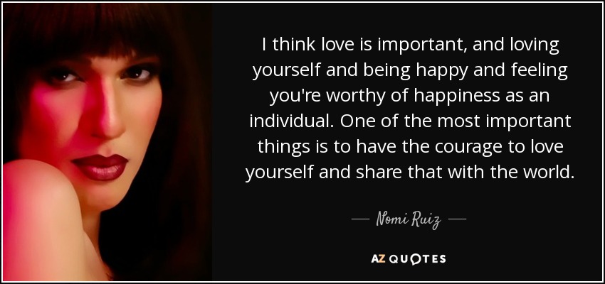 I think love is important, and loving yourself and being happy and feeling you're worthy of happiness as an individual. One of the most important things is to have the courage to love yourself and share that with the world. - Nomi Ruiz
