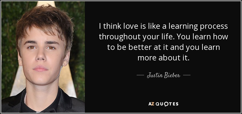 I think love is like a learning process throughout your life. You learn how to be better at it and you learn more about it. - Justin Bieber
