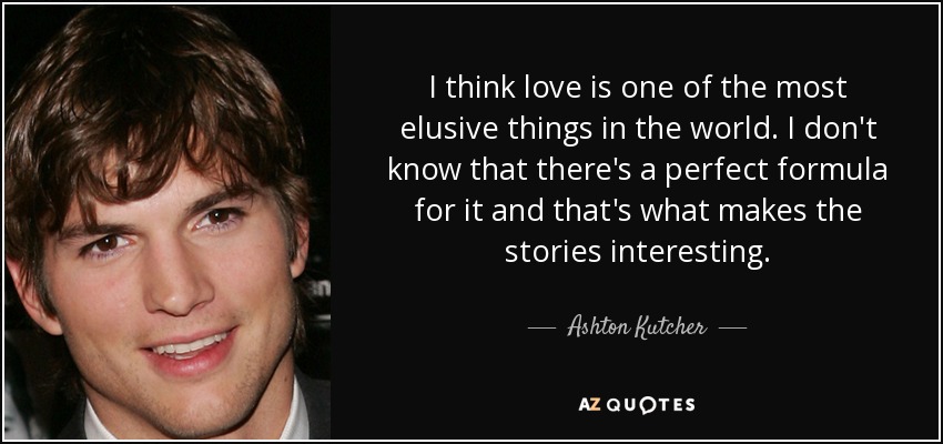 I think love is one of the most elusive things in the world. I don't know that there's a perfect formula for it and that's what makes the stories interesting. - Ashton Kutcher