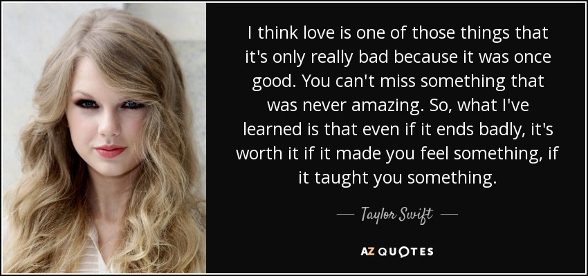 I think love is one of those things that it's only really bad because it was once good. You can't miss something that was never amazing. So, what I've learned is that even if it ends badly, it's worth it if it made you feel something, if it taught you something. - Taylor Swift