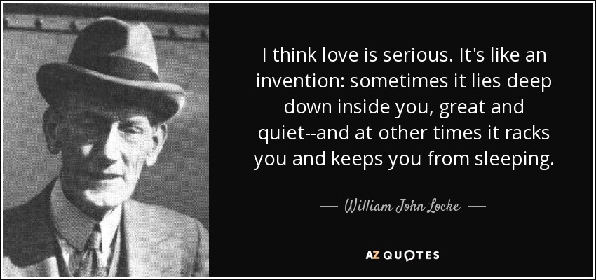 I think love is serious. It's like an invention: sometimes it lies deep down inside you, great and quiet--and at other times it racks you and keeps you from sleeping. - William John Locke