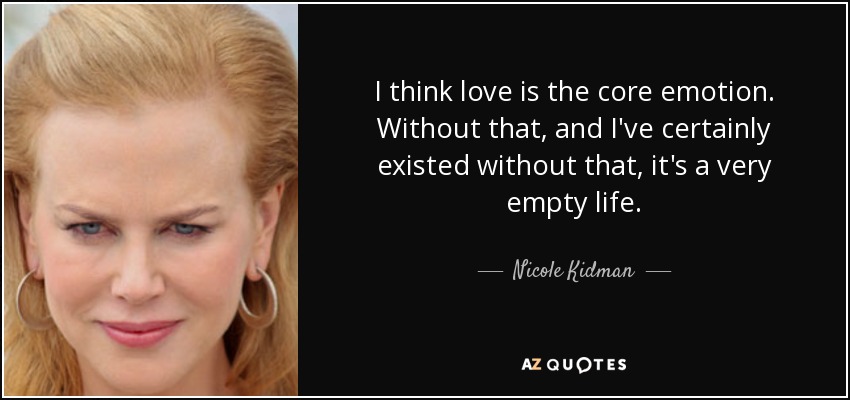 I think love is the core emotion. Without that, and I've certainly existed without that, it's a very empty life. - Nicole Kidman