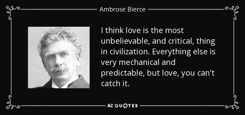 I think love is the most unbelievable, and critical, thing in civilization. Everything else is very mechanical and predictable, but love, you can't catch it. - Ambrose Bierce