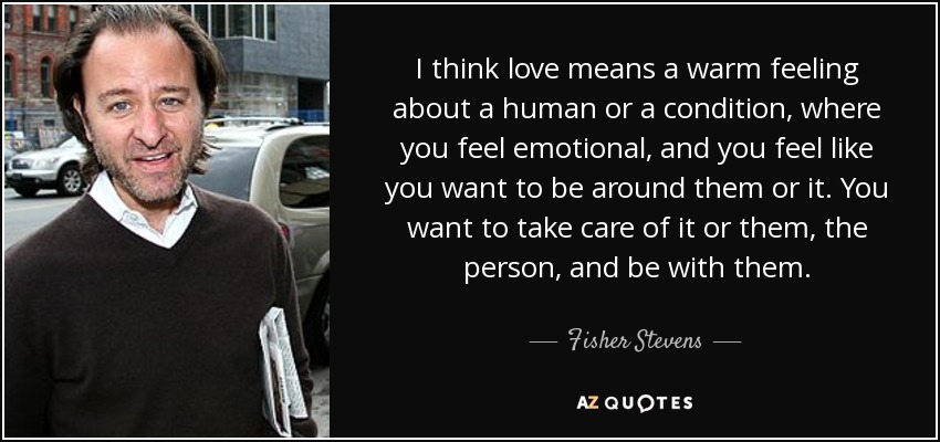 I think love means a warm feeling about a human or a condition, where you feel emotional, and you feel like you want to be around them or it. You want to take care of it or them, the person, and be with them. - Fisher Stevens