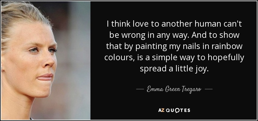 I think love to another human can't be wrong in any way. And to show that by painting my nails in rainbow colours, is a simple way to hopefully spread a little joy. - Emma Green Tregaro
