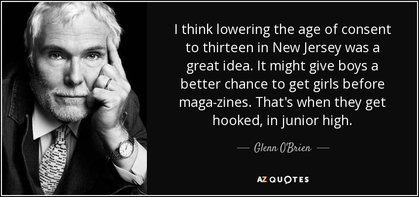 I think lowering the age of consent to thirteen in New Jersey was a great idea. It might give boys a better chance to get girls before maga­zines. That's when they get hooked, in junior high. - Glenn O'Brien