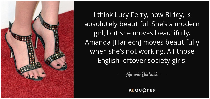 I think Lucy Ferry, now Birley, is absolutely beautiful. She's a modern girl, but she moves beautifully. Amanda [Harlech] moves beautifully when she's not working. All those English leftover society girls. - Manolo Blahnik