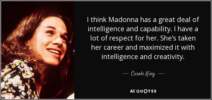 I think Madonna has a great deal of intelligence and capability. I have a lot of respect for her. She's taken her career and maximized it with intelligence and creativity. - Carole King