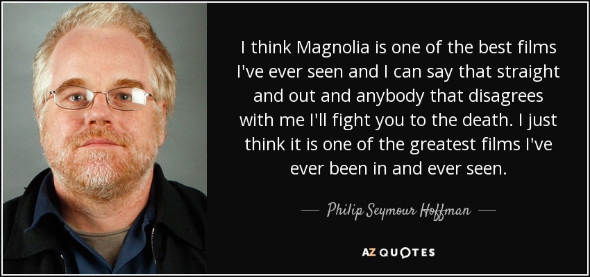 I think Magnolia is one of the best films I've ever seen and I can say that straight and out and anybody that disagrees with me I'll fight you to the death. I just think it is one of the greatest films I've ever been in and ever seen. - Philip Seymour Hoffman