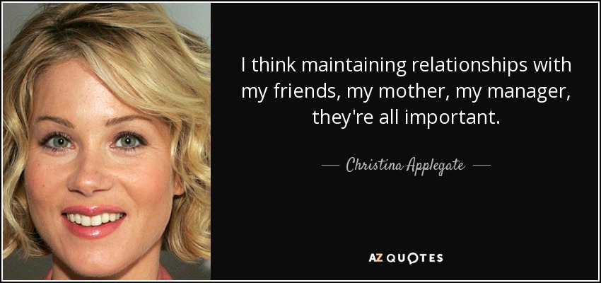I think maintaining relationships with my friends, my mother, my manager, they're all important. - Christina Applegate