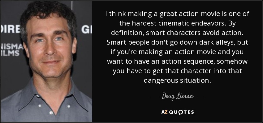 I think making a great action movie is one of the hardest cinematic endeavors. By definition, smart characters avoid action. Smart people don't go down dark alleys, but if you're making an action movie and you want to have an action sequence, somehow you have to get that character into that dangerous situation. - Doug Liman