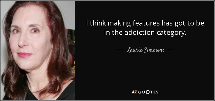 I think making features has got to be in the addiction category. - Laurie Simmons