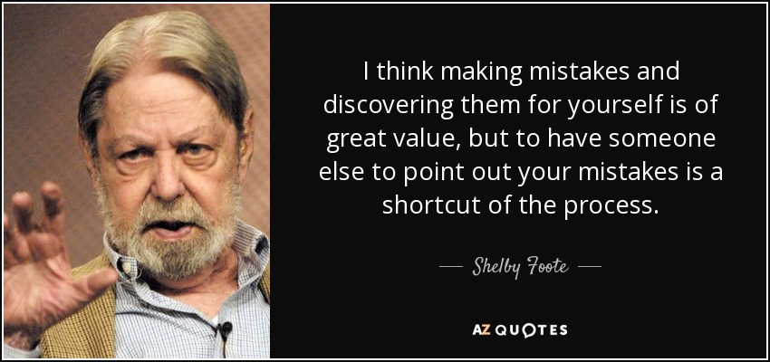 I think making mistakes and discovering them for yourself is of great value, but to have someone else to point out your mistakes is a shortcut of the process. - Shelby Foote